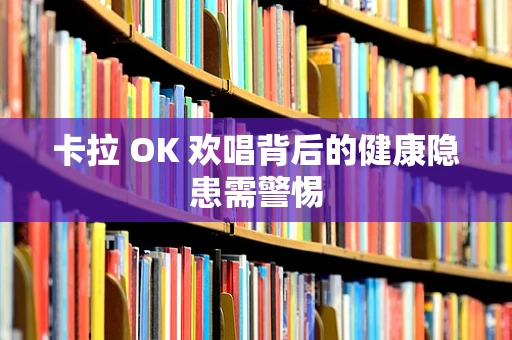 卡拉 OK 欢唱背后的健康隐患需警惕