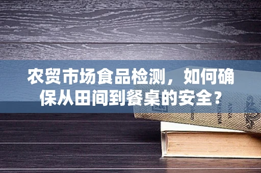 农贸市场食品检测，如何确保从田间到餐桌的安全？