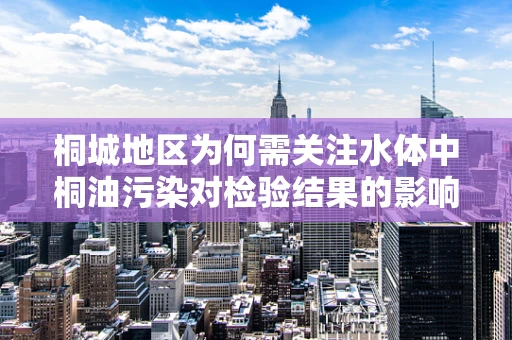 桐城地区为何需关注水体中桐油污染对检验结果的影响？