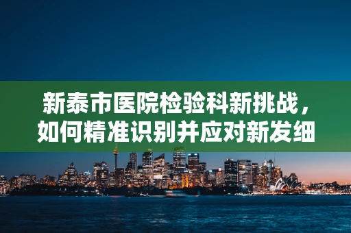 新泰市医院检验科新挑战，如何精准识别并应对新发细菌感染？