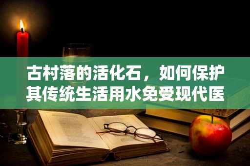 古村落的活化石，如何保护其传统生活用水免受现代医疗检验的挑战？