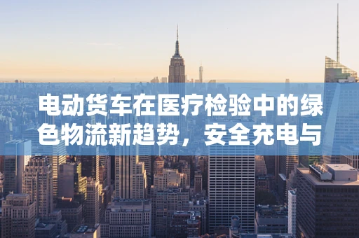 电动货车在医疗检验中的绿色物流新趋势，安全充电与电池管理挑战？